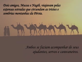 Dois amigos, Mussa e Nagib, viajavam pelas extensas estradas que circundam as tristes e sombrias montanhas da Pérsia. Ambos se faziam acompanhar de seus ajudantes, servos e caravaneiros. 