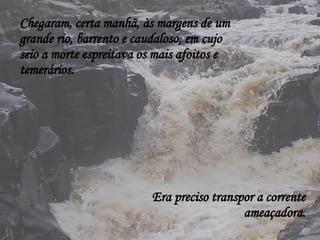 Chegaram, certa manhã, às margens de um grande rio, barrento e caudaloso, em cujo seio a morte espreitava os mais afoitos e temerários. Era preciso transpor a corrente ameaçadora. 