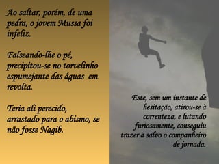 Ao saltar, porém, de uma pedra, o jovem Mussa foi infeliz. Falseando-lhe o pé, precipitou-se no torvelinho espumejante das águas  em revolta. Teria ali perecido, arrastado para o abismo, se não fosse Nagib.  Este, sem um instante de hesitação, atirou-se à correnteza, e lutando furiosamente, conseguiu trazer a salvo o companheiro de jornada. 