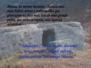 Mussa, no mesmo instante, chamou seus mais hábeis servos e ordenou-lhes que gravassem na face mais lisa de uma grande pedra, que perto se erguia, esta legenda admirável : “ Viandante ! Neste lugar, durante uma jornada, Nagib salvou heroicamente seu amigo Mussa.” 