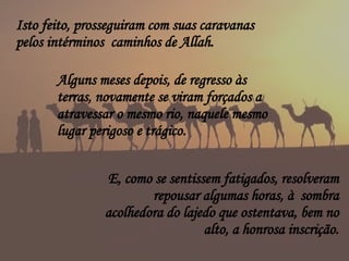 E, como se sentissem fatigados, resolveram repousar algumas horas, à  sombra acolhedora do lajedo que ostentava, bem no alto, a honrosa inscrição. Isto feito, prosseguiram com suas caravanas pelos intérminos  caminhos de Allah. Alguns meses depois, de regresso às terras, novamente se viram forçados a atravessar o mesmo rio, naquele mesmo lugar perigoso e trágico. 