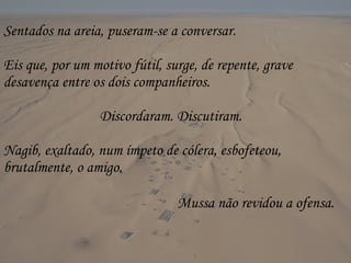 Sentados na areia, puseram-se a conversar. Eis que, por um motivo fútil, surge, de repente, grave desavença entre os dois companheiros.  Discordaram. Discutiram. Nagib, exaltado, num ímpeto de cólera, esbofeteou, brutalmente, o amigo. Mussa não revidou a ofensa.   