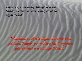 Ergueu-se, e tomando,  tranqüilo, o seu bastão, escreveu na areia clara, ao pé do negro rochedo: “ Viandante ! Neste lugar, durante uma jornada, Nagib, por motivo fútil, injuriou gravemente o seu amigo Mussa.” 