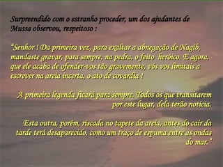 Surpreendido com o estranho proceder, um dos ajudantes de Mussa observou, respeitoso : “ Senhor ! Da primeira vez, para exaltar a abnegação de Nagib, mandaste gravar, para sempre, na pedra, o feito  heróico. E agora, que ele acaba de ofender-vos tão gravemente, vós vos limitais a escrever na areia incerta, o ato de covardia !  A primeira legenda ficará para sempre. Todos os que transitarem por este lugar, dela terão notícia. Esta outra, porém, riscada no tapete da areia, antes do cair da tarde terá desaparecido, como um traço de espuma entre as ondas do mar.” 