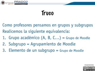 @rosanamontes
Agrupamientos
Un agrupamiento es un superconjunto de
grupos o una intersección de grupos, lo que
se quiera.
Los recursos trabajan con agrupamientos,
luego…
Primero debe existir el grupo y luego el
agrupamiento.
 