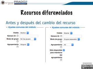 @rosanamontes
Recursos diferenciados
Supongamos subgrupos A1 y A2, y dos
profesores que diferencian los recursos.
Se deberá usar el Modo de Grupo con el valor
de Grupos Separados cuando añadan un
recurso y lo configuren.
En Agrupamiento, se selecciona el ítem
creado para cada subgrupo
 