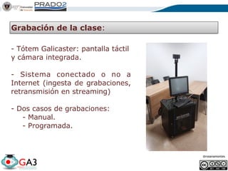 @rosanamontes
Grabación de la clase:
- Tótem Galicaster: pantalla táctil
y cámara integrada. 
- Sistema conectado o no a
Internet (ingesta de grabaciones,
retransmisión en streaming) 
- Dos casos de grabaciones:
- Manual.
- Programada.
 