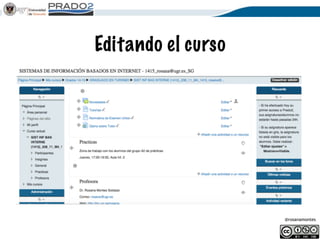 @rosanamontes
Selección del curso
Hay dos espacios en Prado2:
• el COMÚN utilizado por todos los profesores
(teoría y practicas). Todos los alumnos
• el asociado al profesor de teoría. Solo los
alumnos de actas.
Los espacios están ocultos al alumno, y es el
profesor el que decide cual utiliza y activa.
No pinches, mantén el ratón encima!
 