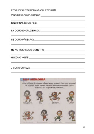 PESQUISE OUTRAS PALAVRASQUE TENHAM

V NO MEIO COMO CAVALO:____________________________________
____________________________________________________________
S NO FINAL COMO PÉS:_______________________________________
____________________________________________________________
LH COMO ENCRUZILHADA:____________________________________
____________________________________________________________

SS COMO PÁSSARO:_________________________________________
____________________________________________________________

NS NO MEIO COMO MONSTRO_________________________________
____________________________________________________________
OI COMO NOITE _____________________________________________
____________________________________________________________

J COMO CORUJA____________________________________________
____________________________________________________________




                                                          12
 