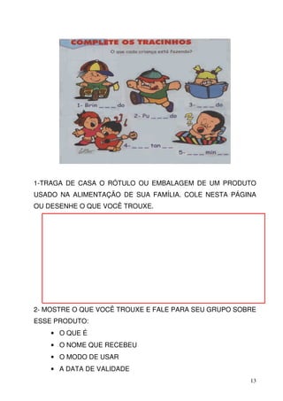 1-TRAGA DE CASA O RÓTULO OU EMBALAGEM DE UM PRODUTO
USADO NA ALIMENTAÇÃO DE SUA FAMÍLIA. COLE NESTA PÁGINA
OU DESENHE O QUE VOCÊ TROUXE.




2- MOSTRE O QUE VOCÊ TROUXE E FALE PARA SEU GRUPO SOBRE
ESSE PRODUTO:
    • O QUE É
    • O NOME QUE RECEBEU
    • O MODO DE USAR
    • A DATA DE VALIDADE
                                                     13
 