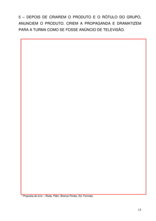 5 – DEPOIS DE CRIAREM O PRODUTO E O RÓTULO DO GRUPO,
ANUNCIEM O PRODUTO. CRIEM A PROPAGANDA E DRAMATIZEM
PARA A TURMA COMO SE FOSSE ANÚNCIO DE TELEVISÃO.




 * Proposta do livro – Roda, Pião!, Branca Portes, Ed. Formato.




                                                                  15
 