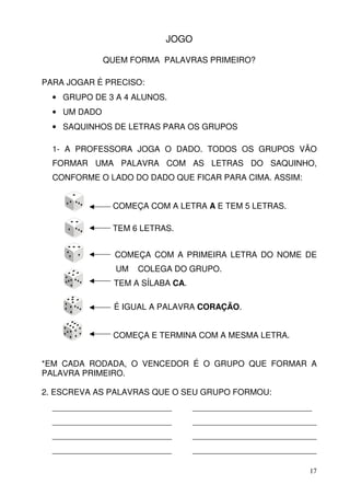 JOGO

              QUEM FORMA PALAVRAS PRIMEIRO?

PARA JOGAR É PRECISO:
  • GRUPO DE 3 A 4 ALUNOS.
  • UM DADO
  • SAQUINHOS DE LETRAS PARA OS GRUPOS

  1- A PROFESSORA JOGA O DADO. TODOS OS GRUPOS VÃO
  FORMAR UMA PALAVRA COM AS LETRAS DO SAQUINHO,
  CONFORME O LADO DO DADO QUE FICAR PARA CIMA. ASSIM:


               COMEÇA COM A LETRA A E TEM 5 LETRAS.

               TEM 6 LETRAS.


                COMEÇA COM A PRIMEIRA LETRA DO NOME DE
                UM   COLEGA DO GRUPO.
                TEM A SÍLABA CA.

                É IGUAL A PALAVRA CORAÇÃO.


               COMEÇA E TERMINA COM A MESMA LETRA.


*EM CADA RODADA, O VENCEDOR É O GRUPO QUE FORMAR A
PALAVRA PRIMEIRO.

2. ESCREVA AS PALAVRAS QUE O SEU GRUPO FORMOU:
  __________________________       __________________________
  __________________________       ___________________________
  __________________________       ___________________________
  __________________________       ___________________________

                                                            17
 