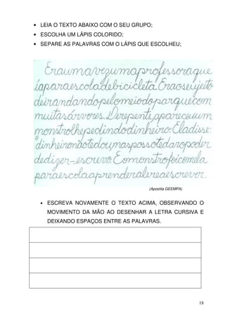 • LEIA O TEXTO ABAIXO COM O SEU GRUPO;
• ESCOLHA UM LÁPIS COLORIDO;
• SEPARE AS PALAVRAS COM O LÁPIS QUE ESCOLHEU;




                                     (Apostila GEEMPA)


  •   ESCREVA NOVAMENTE O TEXTO ACIMA, OBSERVANDO O
      MOVIMENTO DA MÃO AO DESENHAR A LETRA CURSIVA E
      DEIXANDO ESPAÇOS ENTRE AS PALAVRAS.




                                                         18
 