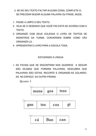 2- SE NO SEU TEXTO FALTAR ALGUMA COISA, COMPLETE-O.
  SE PRECISAR MUDAR ALGUMA PALAVRA OU FRASE, MUDE.


1- PASSE A LIMPO O SEU TEXTO.
2- VEJA SE O DESENHO QUE VOCÊ FEZ ESTÁ DE ACORDO COM O
  TEXTO.
3- ORGANIZE COM SEUS COLEGAS O LIVRO DE TEXTOS DE
  MONSTROS DA TURMA. CONVERSEM SOBRE COMO VÃO
  ORGANIZÁ-LO.
4- APRESENTEM O LIVRO PARA A ESCOLA TODA.




                   ESTUDANDO A LÍNGUA


1- AS FICHAS QUE SE ENCONTRAM NOS QUADROS      A SEGUIR
  SÃO SÍLABAS QUE FORMAM PALAVRAS. DESCUBRA QUE
  PALAVRAS SÃO ESTAS. RECORTE E ORGANIZE-AS COLANDO-
  AS NO ESPAÇO DA OUTRA PÁGINA.




                                                       21
 