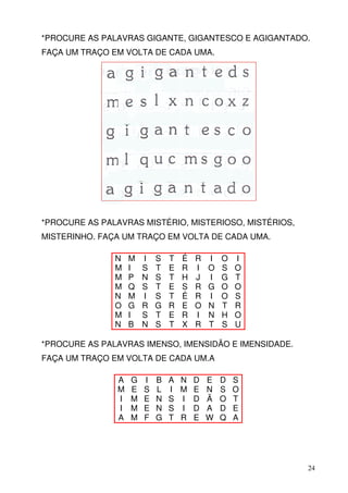 *PROCURE AS PALAVRAS GIGANTE, GIGANTESCO E AGIGANTADO.
FAÇA UM TRAÇO EM VOLTA DE CADA UMA.




*PROCURE AS PALAVRAS MISTÉRIO, MISTERIOSO, MISTÉRIOS,
MISTERINHO. FAÇA UM TRAÇO EM VOLTA DE CADA UMA.

               N   M   I   S   T   É   R   I   O   I
               M   I   S   T   E   R   I   O   S   O
               M   P   N   S   T   H   J   I   G   T
               M   Q   S   T   E   S   R   G   O   O
               N   M   I   S   T   É   R   I   O   S
               O   G   R   G   R   E   O   N   T   R
               M   I   S   T   E   R   I   N   H   O
               N   B   N   S   T   X   R   T   S   U

*PROCURE AS PALAVRAS IMENSO, IMENSIDÃO E IMENSIDADE.
FAÇA UM TRAÇO EM VOLTA DE CADA UM.A

               A   G   I   B   A N D E D S
               M   E   S   L   I M E N S O
               I   M   E   N   S I D Ã O T
               I   M   E   N   S I D A D E
               A   M   F   G   T R E W Q A




                                                        24
 