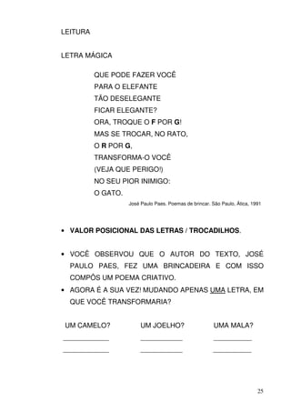 LEITURA


LETRA MÁGICA

          QUE PODE FAZER VOCÊ
          PARA O ELEFANTE
          TÃO DESELEGANTE
          FICAR ELEGANTE?
          ORA, TROQUE O F POR G!
          MAS SE TROCAR, NO RATO,
          O R POR G,
          TRANSFORMA-O VOCÊ
          (VEJA QUE PERIGO!)
          NO SEU PIOR INIMIGO:
          O GATO.
                    José Paulo Paes. Poemas de brincar. São Paulo, Ática, 1991




• VALOR POSICIONAL DAS LETRAS / TROCADILHOS.


• VOCÊ OBSERVOU QUE O AUTOR DO TEXTO, JOSÉ
  PAULO PAES, FEZ UMA BRINCADEIRA E COM ISSO
  COMPÔS UM POEMA CRIATIVO.
• AGORA É A SUA VEZ! MUDANDO APENAS UMA LETRA, EM
  QUE VOCÊ TRANSFORMARIA?


UM CAMELO?               UM JOELHO?                      UMA MALA?
____________             ___________                     __________
____________             ___________                    __________




                                                                            25
 