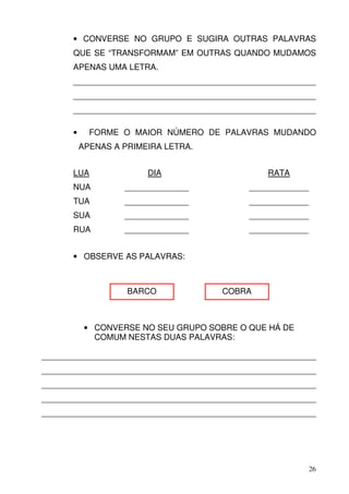• CONVERSE NO GRUPO E SUGIRA OUTRAS PALAVRAS
      QUE SE “TRANSFORMAM” EM OUTRAS QUANDO MUDAMOS
      APENAS UMA LETRA.
      _____________________________________________________
      _____________________________________________________
      _____________________________________________________

      •     FORME O MAIOR NÚMERO DE PALAVRAS MUDANDO
          APENAS A PRIMEIRA LETRA.


      LUA               DIA                      RATA
      NUA          ______________            _____________
      TUA          ______________            _____________
      SUA          ______________            _____________
      RUA          ______________            _____________


      • OBSERVE AS PALAVRAS:



                    BARCO              COBRA



           • CONVERSE NO SEU GRUPO SOBRE O QUE HÁ DE
             COMUM NESTAS DUAS PALAVRAS:

____________________________________________________________
____________________________________________________________
____________________________________________________________
____________________________________________________________
____________________________________________________________




                                                             26
 