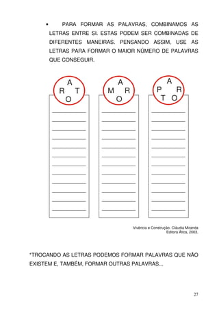 •      PARA FORMAR AS PALAVRAS, COMBINAMOS AS
         LETRAS ENTRE SI. ESTAS PODEM SER COMBINADAS DE
         DIFERENTES MANEIRAS. PENSANDO ASSIM, USE AS
         LETRAS PARA FORMAR O MAIOR NÚMERO DE PALAVRAS
         QUE CONSEGUIR.



                A               A                           A
            R       T       M       R                 P   R
                O               O                      T O
         _____________    _____________            _____________
         _____________    _____________            _____________
         _____________    _____________            _____________
         _____________    _____________            _____________
         _____________    _____________            _____________
         _____________    _____________            _____________
         _____________    _____________            _____________
         _____________    _____________            _____________
         _____________    _____________            _____________
         _____________    _____________            _____________
         _____________    _____________            _____________
         _____________    _____________            _____________


                                        Vivência e Construção. Cláudia Miranda
                                                           Editora Ática, 2003.




*TROCANDO AS LETRAS PODEMOS FORMAR PALAVRAS QUE NÃO
EXISTEM E, TAMBÉM, FORMAR OUTRAS PALAVRAS...




                                                                            27
 