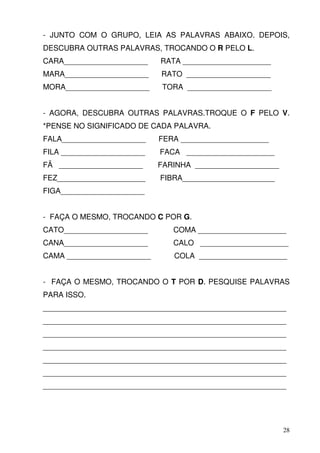 - JUNTO COM O GRUPO, LEIA AS PALAVRAS ABAIXO. DEPOIS,
DESCUBRA OUTRAS PALAVRAS, TROCANDO O R PELO L.
CARA____________________    RATA _____________________
MARA____________________    RATO ____________________
MORA____________________     TORA ____________________


- AGORA, DESCUBRA OUTRAS PALAVRAS.TROQUE O F PELO V.
*PENSE NO SIGNIFICADO DE CADA PALAVRA.
FALA____________________    FERA _____________________
FILA ____________________   FACA _____________________
FÃ ____________________     FARINHA ____________________
FEZ_____________________    FIBRA______________________
FIGA____________________


- FAÇA O MESMO, TROCANDO C POR G.
CATO____________________       COMA _____________________
CANA____________________       CALO _____________________
CAMA ____________________      COLA _____________________


- FAÇA O MESMO, TROCANDO O T POR D. PESQUISE PALAVRAS
PARA ISSO.
__________________________________________________________
__________________________________________________________
__________________________________________________________
__________________________________________________________
__________________________________________________________
__________________________________________________________
__________________________________________________________




                                                           28
 