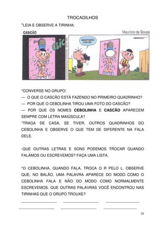 TROCADILHOS
 *LEIA E OBSERVE A TIRINHA:




 *CONVERSE NO GRUPO:
 — O QUE O CASCÃO ESTÁ FAZENDO NO PRIMEIRO QUADRINHO?
 — POR QUE O CEBOLINHA TIROU UMA FOTO DO CASCÃO?
 — POR QUE OS NOMES CEBOLINHA E CASCÃO APARECEM
 SEMPRE COM LETRA MAIÚSCULA?
 *TRAGA   DE   CASA,    SE   TIVER,   OUTROS    QUADRINHOS     DO
 CEBOLINHA E OBSERVE O QUE TEM DE DIFERENTE NA FALA
 DELE.


 -QUE OUTRAS LETRAS E SONS PODEMOS TROCAR QUANDO
 FALAMOS OU ESCREVEMOS? FAÇA UMA LISTA.


 *O CEBOLINHA, QUANDO FALA, TROCA O R PELO L. OBSERVE
 QUE, NO BALÃO, UMA PALAVRA APARECE DO MODO COMO O
 CEBOLINHA FALA E NÃO DO MODO COMO NORMALMENTE
 ESCREVEMOS. QUE OUTRAS PALAVRAS VOCÊ ENCONTROU NAS
 TIRINHAS QUE O GRUPO TROUXE?
 _________________      _________________      ________________
_________________      _________________    ________________
                                                                  29
 