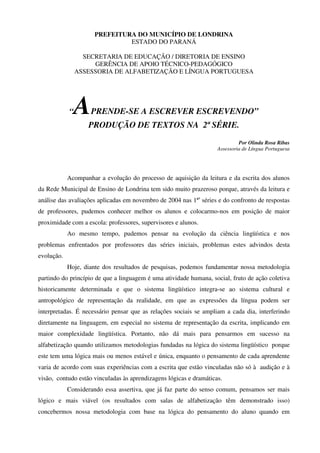 PREFEITURA DO MUNICÍPIO DE LONDRINA
                               ESTADO DO PARANÁ

                  SECRETARIA DE EDUCAÇÃO / DIRETORIA DE ENSINO
                     GERÊNCIA DE APOIO TÉCNICO-PEDAGÓGICO
                ASSESSORIA DE ALFABETIZAÇÃO E LÍNGUA PORTUGUESA




            “   A   PRENDE-SE A ESCREVER ESCREVENDO”
                   PRODUÇÃO DE TEXTOS NA 2ªSÉRIE.
                                                                             Por Olinda Rosa Ribas
                                                                    Assessoria de Língua Portuguesa




            Acompanhar a evolução do processo de aquisição da leitura e da escrita dos alunos
da Rede Municipal de Ensino de Londrina tem sido muito prazeroso porque, através da leitura e
análise das avaliações aplicadas em novembro de 2004 nas 1ªs séries e do confronto de respostas
de professores, pudemos conhecer melhor os alunos e colocarmo-nos em posição de maior
proximidade com a escola: professores, supervisores e alunos.
            Ao mesmo tempo, pudemos pensar na evolução da ciência lingüística e nos
problemas enfrentados por professores das séries iniciais, problemas estes advindos desta
evolução.
            Hoje, diante dos resultados de pesquisas, podemos fundamentar nossa metodologia
partindo do princípio de que a linguagem é uma atividade humana, social, fruto de ação coletiva
historicamente determinada e que o sistema lingüístico integra-se ao sistema cultural e
antropológico de representação da realidade, em que as expressões da língua podem ser
interpretadas. É necessário pensar que as relações sociais se ampliam a cada dia, interferindo
diretamente na linguagem, em especial no sistema de representação da escrita, implicando em
maior complexidade lingüística. Portanto, não dá mais para pensarmos em sucesso na
alfabetização quando utilizamos metodologias fundadas na lógica do sistema lingüístico porque
este tem uma lógica mais ou menos estável e única, enquanto o pensamento de cada aprendente
varia de acordo com suas experiências com a escrita que estão vinculadas não só à audição e à
visão, contudo estão vinculadas às aprendizagens lógicas e dramáticas.
            Considerando essa assertiva, que já faz parte do senso comum, pensamos ser mais
lógico e mais viável (os resultados com salas de alfabetização têm demonstrado isso)
concebermos nossa metodologia com base na lógica do pensamento do aluno quando em
 