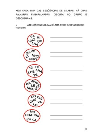 • EM CADA UMA DAS SEQÜÊNCIAS DE SÍLABAS, HÁ DUAS
PALAVRAS    EMBARALHADAS.     DISCUTA     NO    GRUPO      E
DESCUBRA-AS.

•        ATENÇÃO! NENHUMA SÍLABA PODE SOBRAR OU SE
REPETIR.



            PA MI           ____________________________

           LHO ÇO           ____________________________
            LHA

           NI               ____________________________
       GA N
             HO             ____________________________
       LI
          NHO

                            ____________________________
            BI FO
                LHA         ____________________________
           LH E
              TE
         NH
            O
       BALE                 ____________________________
                 R




       NHA
               DO




                            ____________________________



             CO CHI         ____________________________
               U
            CH VA           ____________________________
              LO

        MO
      CHA CHI               ____________________________
                            ____________________________
       VE LA


                                                           32
 