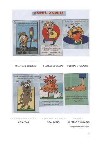 ______________                    _____             __________

   14 LETRAS E 6 SÍLABAS     5 LETRAS E 2 SÍLABAS   10 LETRAS E 4 SÍLABAS




_ _ _ _ _ _ _ __ _ _ _ _ _   _______ _ _____               ______

      4 PLAVRAS                  3 PALAVRAS          6 LETRAS E 3 SÍLABAS

                                                       *Respostas na última página.



                                                                                33
 