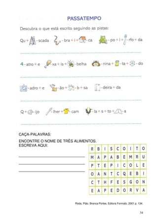 CAÇA-PALAVRAS:
ENCONTRE O NOME DE TRÊS ALIMENTOS.
ESCREVA AQUI:

____________________________
____________________________
____________________________




                        Roda, Pião. Branca Portes. Editora Formato. 2001 p. 134.


                                                                             34
 