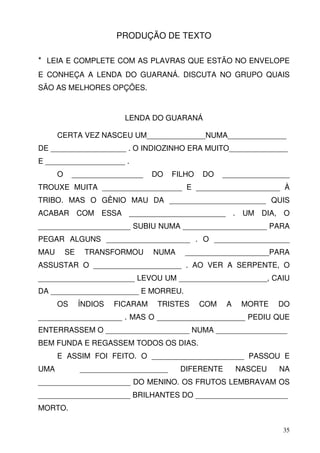 PRODUÇÃO DE TEXTO

* LEIA E COMPLETE COM AS PLAVRAS QUE ESTÃO NO ENVELOPE
E CONHEÇA A LENDA DO GUARANÁ. DISCUTA NO GRUPO QUAIS
SÃO AS MELHORES OPÇÕES.



                          LENDA DO GUARANÁ

      CERTA VEZ NASCEU UM______________NUMA______________
DE __________________ . O INDIOZINHO ERA MUITO______________
E ___________________ .
      O    _________________      DO   FILHO   DO    ________________
TROUXE MUITA ___________________ E ____________________ À
TRIBO. MAS O GÊNIO MAU DA _______________________ QUIS
ACABAR COM ESSA _______________________ . UM DIA, O
______________________ SUBIU NUMA ____________________ PARA
PEGAR ALGUNS ____________________ . O __________________
MAU       SE    TRANSFORMOU       NUMA    ____________________PARA
ASSUSTAR O _____________________ . AO VER A SERPENTE, O
_______________________ LEVOU UM _____________________, CAIU
DA _____________________ E MORREU.
      OS       ÍNDIOS   FICARAM    TRISTES     COM   A    MORTE   DO
____________________ . MAS O _____________________ PEDIU QUE
ENTERRASSEM O ____________________ NUMA _________________
BEM FUNDA E REGASSEM TODOS OS DIAS.
      E ASSIM FOI FEITO. O ______________________ PASSOU E
UMA            _____________________     DIFERENTE       NASCEU   NA
______________________ DO MENINO. OS FRUTOS LEMBRAVAM OS
______________________ BRILHANTES DO ______________________
MORTO.

                                                                   35
 