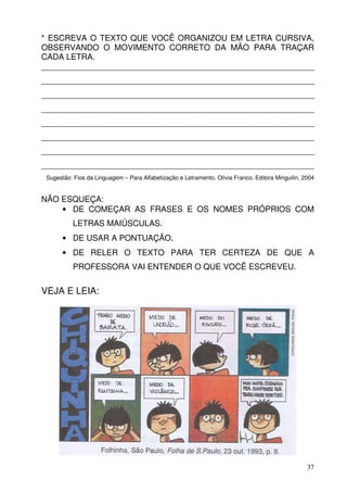 * ESCREVA O TEXTO QUE VOCÊ ORGANIZOU EM LETRA CURSIVA,
OBSERVANDO O MOVIMENTO CORRETO DA MÃO PARA TRAÇAR
CADA LETRA.
____________________________________________________________
____________________________________________________________
____________________________________________________________
____________________________________________________________
____________________________________________________________
____________________________________________________________
____________________________________________________________
____________________________________________________________
 Sugestão: Fios da Linguagem – Para Alfabetização e Letramento. Olívia Franco. Editora Minguilin, 2004


NÃO ESQUEÇA:
    • DE COMEÇAR AS FRASES E OS NOMES PRÓPRIOS COM
           LETRAS MAIÚSCULAS.
       • DE USAR A PONTUAÇÃO.
       • DE RELER O TEXTO PARA TER CERTEZA DE QUE A
           PROFESSORA VAI ENTENDER O QUE VOCÊ ESCREVEU.

VEJA E LEIA:




                                                                                                   37
 