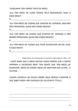 *CHIQUINHA TEM VÁRIOS TIPOS DE MEDO:

-ELA TEM MEDO DE COISA CRIADA PELA IMAGINAÇÃO. QUAL É
ESSE MEDO?
R __________________________________________________________

-ELA TEM MEDO DE COISAS QUE EXISTEM DE VERDADE, MAS NÃO
SÃO PERIGOSAS. QUAIS SÃO ESSES MEDOS?
R__________________________________________________________

-ELA TEM MEDO DE COISAS QUE EXISTEM DE VERDADE E SÃO
MESMO PERIGOSAS. QUAIS SÃO ESSES MEDOS?
R __________________________________________________________

-ELA TEM MEDO DE COISAS QUE PODE ACONTECER UM DIA. QUAL
É ESSE MEDO?
R__________________________________________________________


             Magda Soares. Uma Proposta para om Letramento. Editora Moderna, 1999, p. 125.

* VOCÊ SABIA QUE O MEDO MUITAS VEZES IMPEDE QUE A GENTE
APRENDA A ESCREVER BEM? TEM GENTE QUE TEM MEDO DE
ESCREVER, MEDO DE ERRAR, MEDO DE MOSTRAR SUA LETRA... E
OUTROS.


*AGORA ESCREVA UM POUCO SOBRE SEUS MEDOS E MOSTRE O
QUE SABE FAZER. NÃO ESQUEÇA DE COLOCAR O TÍTULO.


                  ____________________________


____________________________________________________________
____________________________________________________________
____________________________________________________________


                                                                                       38
 