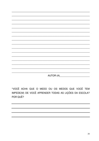 ____________________________________________________________
____________________________________________________________
____________________________________________________________
____________________________________________________________
____________________________________________________________
____________________________________________________________
____________________________________________________________
____________________________________________________________
____________________________________________________________
____________________________________________________________
____________________________________________________________
____________________________________________________________
____________________________________________________________
____________________________________________________________
____________________________________________________________
____________________________________________________________
                           AUTOR (A)_______________________




*VOCÊ ACHA QUE O MEDO OU OS MEDOS QUE VOCÊ TEM
IMPEDE(M) DE VOCÊ APRENDER TODAS AS LIÇÕES DA ESCOLA?
POR QUÊ?




                                                          39
 
