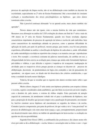 processo de aquisição da língua escrita, não só na alfabetização como também no decorrer da
escolaridade, especialmente na 2ª série do Ensino Fundamental. Daí a necessidade de constante
avaliação e reconhecimento dos níveis psicolingüísticos ou hipóteses              que estes alunos
constroem sobre a escrita.
             Não é possível continuar afirmando “se eu aprendi assim, meus alunos também vão
aprender”.
             Nossos alunos não são iguais, com a mesma história de vida que construímos.
Baseamos essa afirmação na análise de 5.355 avaliações de alunos em final de 1ª série e mais de
100 alunos de 2ª série do Ensino Fundamental, quando nos foram reveladas algumas
características importantes do processo de aquisição da leitura e escrita de cada indivíduo, bem
como características da metodologia adotada no processo, como a aparente dificuldade de
aplicação da tarefa, por parte do professor, mesmo porque, para muitos, essa foi uma primeira
experiência, dificuldade na análise e classificação da hipótese de cada aluno e, ainda dificuldade
de cunho metodológico revelada no repertório das crianças e na maneira com que reproduziram
o texto. Por exemplo: a ocorrência constante de palavras memorizadas, de cartilhas em uso, a
obrigatoriedade da letra cursiva na avaliação para crianças que ainda estão formulando hipóteses
pré-silábica e silábica, o que dificulta o registro e impede-as de avançarem; inadequação de
atividades para os respectivos níveis porque passam as crianças no decorrer do          processo de
alfabetização, decorrente da predominância da lógica dos conteúdos e não do pensamento do
aprendente; em alguns casos, no ditado não há observância dos critérios estabelecidos, o que
torna o resultado da tarefa menos fidedigno.
             Todavia, há que se ressaltar que os registros dos alunos revelam muito sobre o que
pensam sobre a escrita.
             Muitos alunos chegam à 2ª série ainda com hipóteses primárias com respeito à leitura
e à escrita, sujeitos considerados ainda analfabetos, que não lêem ou escrevem um texto simples,
com o domínio de, pelo menos, o sistema de sílabas simples. Estes precisarão de atenção
especial de contraturno, de atendimento voltado não só para o acolhimento de hipóteses, mas
para a proposição de desafios que possam romper com a paralisação do pensamento, movimentá-
lo; fazê-los construir novas hipóteses até encontrarem os segredos da leitura e da escrita.
Contudo é preciso compreensão, por parte do professor, do que venha a ser a “zona proximal” no
processo de alfabetização e de como atuar neste espaço, o que, conseqüentemente, proporcionará
um desenvolvimento mais efetivo no âmbito da aprendizagem da lecto-escrita e a avaliação em
questão nos dá essa possibilidade.
             Segundo Ester Grossi (2001), a combinatória das perfomances dos alunos nestes três
eixos por onde se dá a alfabetização – escrita, leitura e a associação entre as letras e sons – é que
 