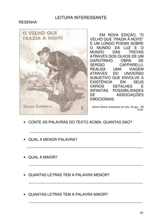 LEITURA INTERESSANTE
RESENHA


                                      EM NOVA EDIÇÃO, “O
                                 VELHO QUE TRAZIA A NOITE”
                                 É UM LONGO POEMA SOBRE
                                 O MUNDO DA LUZ E O
                                 MUNDO      DAS    TREVAS
                                 ATRAVÉS DOS OLHOS DE UM
                                 GAROTINHO.     OBRA   DE
                                 SÉRGIO        CAPPARELLI,
                                 REALIZA    UMA    VIAGEM
                                 ATRAVÉS DO UNIVERSO
                                 SUBJETIVO QUE ENVOLVE A
                                 EXISTÊNCIA    EM    SEUS
                                 VÁRIOS     DETALHES    E
                                 INFINITAS POSSIBILIDADES
                                 DE          ASSOCIAÇÕES
                                 EMOCIONAIS.
                                  Editora Global, Ilustrações de Lélis, 32 pgs. , R$
                                                                             16,00.




 • CONTE AS PALAVRAS DO TEXTO ACIMA. QUANTAS SÃO?

    ______________________________________________________

 • QUAL A MENOR PALAVRA?
   ________________________________________________________


 • QUAL A MAIOR?
    _______________________________________________________


 • QUANTAS LETRAS TEM A PALAVRA MENOR?
    _______________________________________________________


 • QUANTAS LETRAS TEM A PALAVRA MAIOR?
    _______________________________________________________


                                                                                40
 