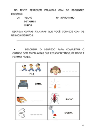 NO    TEXTO   APARECEM       PALAVRAS    COM    OS   SEGUINTES
DÍGRAFOS:
      LH:   VELHO                         NH : GAROTINHO
            DETALHES
            OLHOS

ESCREVA OUTRAS PALAVRAS QUE VOCÊ CONHECE COM OS
MESMOS DÍGRAFOS:
      _______________________________________________________
      _______________________________________________________

  •         DESCUBRA     O     SEGREDO     PARA    COMPLETAR    O
 QUADRO COM AS PALAVRAS QUE ESTÃO FALTANDO, DE MODO A
 FORMAR PARES.




                                               __ __ __ __ __
                FILA



                       CAMA                    __ __ __ __ __




                 __ __ __ __                      BICHO




                 __ __ __ __                      MOLHA




                                                                41
 