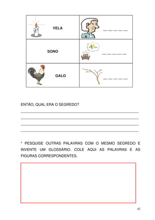 VELA                     __ __ __ __ __




             SONO                      __ __ __ __ __




                GALO                    __ __ __ __ __




ENTÃO, QUAL ERA O SEGREDO?
__________________________________________________________
__________________________________________________________
__________________________________________________________
__________________________________________________________


* PESQUISE OUTRAS PALAVRAS COM O MESMO SEGREDO E
INVENTE UM GLOSSÁRIO. COLE AQUI AS PALAVRAS E AS
FIGURAS CORRESPONDENTES.




                                                         42
 