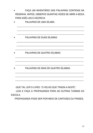 •           FAÇA UM INVENTÁRIO DAS PALAVRAS CONTIDAS NA
      RESENHA. ANTES, OBSERVE QUANTAS VEZES SE ABRE A BOCA
      PARA DIZÊ-LAS E ESCREVA.
  •           PALAVRAS DE UMA SÍLABA:
       _______________________________________________________
       _______________________________________________________
       _______________________________________________________
  •           PALAVRAS DE DUAS SÍLABAS:
       _______________________________________________________
       _______________________________________________________
      ________________________________________________________
  •           PALAVRAS DE QUATRO SÍLABAS:
      ________________________________________________________
      ________________________________________________________
      ________________________________________________________
  •           PALAVRAS DE MAIS DE QUATRO SÍLABAS:
      ________________________________________________________
      ________________________________________________________
      ________________________________________________________


      -QUE TAL LER O LIVRO: “O VELHO QUE TRAZIA A NOITE”.
      -LEIA E FAÇA A PROPAGANDA PARA AS OUTRAS TURMAS DA
ESCOLA.
  -PROPAGANDA PODE SER POR MEIO DE CARTAZES OU FRASES.




                                                            43
 