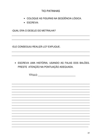 TIO PATINHAS

         • COLOQUE AS FIGURAS NA SEQÜÊNCIA LÓGICA.
         • ESCREVA:


-QUAL ERA O DESEJO DO METRALHA?
____________________________________________________________
____________________________________________________________


-ELE CONSEGUIU REALIZÁ-LO? EXPLIQUE.
____________________________________________________________
____________________________________________________________


  • ESCREVA UMA HISTÓRIA, USANDO AS FALAS DOS BALÕES.
    PRESTE ATENÇÃO NA PONTUAÇÃO ADEQUADA.


             TÍTULO _____________________________


____________________________________________________________
____________________________________________________________
____________________________________________________________
____________________________________________________________
____________________________________________________________
____________________________________________________________
____________________________________________________________
____________________________________________________________
____________________________________________________________
____________________________________________________________
____________________________________________________________
____________________________________________________________
____________________________________________________________
____________________________________________________________
____________________________________________________________
____________________________________________________________
___________________________________________________________


                                                          45
 