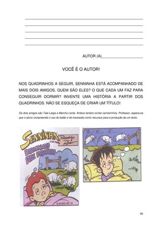 _________________________________________________________
    _________________________________________________________
    _________________________________________________________
    _________________________________________________________
    _________________________________________________________


                                                   AUTOR (A)____________________


                                  VOCÊ É O AUTOR!


NOS QUADRINHOS A SEGUIR, SENNINHA ESTÁ ACOMPANHADO DE
MAIS DOIS AMIGOS. QUEM SÃO ELES? O QUE CADA UM FAZ PARA
CONSEGUIR DORMIR? INVENTE UMA HISTÓRIA A PARTIR DOS
QUADRINHOS. NÃO SE ESQUEÇA DE CRIAR UM TÍTULO!

Os dois amigos são Tala Larga e Marcha Lenta. Ambos tentam contar carneirinhos. Professor, espera-se
que o aluno compreenda o uso do balão e do travessão como recursos para a produção de um texto.




                                                                                                  46
 
