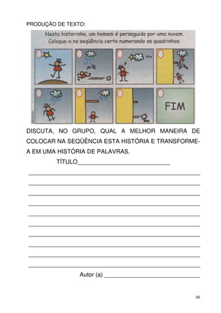 PRODUÇÃO DE TEXTO:




DISCUTA, NO GRUPO, QUAL A MELHOR MANEIRA DE
COLOCAR NA SEQÜÊNCIA ESTA HISTÓRIA E TRANSFORME-
A EM UMA HISTÓRIA DE PALAVRAS.
         TÍTULO____________________________
____________________________________________________
____________________________________________________
____________________________________________________
____________________________________________________
____________________________________________________
____________________________________________________
____________________________________________________
____________________________________________________
____________________________________________________
____________________________________________________
                Autor (a) _____________________________


                                                     48
 