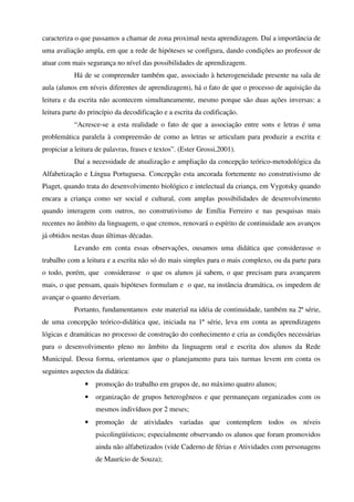 caracteriza o que passamos a chamar de zona proximal nesta aprendizagem. Daí a importância de
uma avaliação ampla, em que a rede de hipóteses se configura, dando condições ao professor de
atuar com mais segurança no nível das possibilidades de aprendizagem.
           Há de se compreender também que, associado à heterogeneidade presente na sala de
aula (alunos em níveis diferentes de aprendizagem), há o fato de que o processo de aquisição da
leitura e da escrita não acontecem simultaneamente, mesmo porque são duas ações inversas: a
leitura parte do princípio da decodificação e a escrita da codificação.
           “Acresce-se a esta realidade o fato de que a associação entre sons e letras é uma
problemática paralela à compreensão de como as letras se articulam para produzir a escrita e
propiciar a leitura de palavras, frases e textos”. (Ester Grossi,2001).
           Daí a necessidade de atualização e ampliação da concepção teórico-metodológica da
Alfabetização e Língua Portuguesa. Concepção esta ancorada fortemente no construtivismo de
Piaget, quando trata do desenvolvimento biológico e intelectual da criança, em Vygotsky quando
encara a criança como ser social e cultural, com amplas possibilidades de desenvolvimento
quando interagem com outros, no construtivismo de Emília Ferreiro e nas pesquisas mais
recentes no âmbito da linguagem, o que cremos, renovará o espírito de continuidade aos avanços
já obtidos nestas duas últimas décadas.
           Levando em conta essas observações, ousamos uma didática que considerasse o
trabalho com a leitura e a escrita não só do mais simples para o mais complexo, ou da parte para
o todo, porém, que considerasse o que os alunos já sabem, o que precisam para avançarem
mais, o que pensam, quais hipóteses formulam e o que, na instância dramática, os impedem de
avançar o quanto deveriam.
           Portanto, fundamentamos este material na idéia de continuidade, também na 2ª série,
de uma concepção teórico-didática que, iniciada na 1ª série, leva em conta as aprendizagens
lógicas e dramáticas no processo de construção do conhecimento e cria as condições necessárias
para o desenvolvimento pleno no âmbito da linguagem oral e escrita dos alunos da Rede
Municipal. Dessa forma, orientamos que o planejamento para tais turmas levem em conta os
seguintes aspectos da didática:
               •   promoção do trabalho em grupos de, no máximo quatro alunos;
               •   organização de grupos heterogêneos e que permaneçam organizados com os
                   mesmos indivíduos por 2 meses;
               •   promoção de atividades variadas que contemplem todos os níveis
                   psicolingüísticos; especialmente observando os alunos que foram promovidos
                   ainda não alfabetizados (vide Caderno de férias e Atividades com personagens
                   de Maurício de Souza);
 