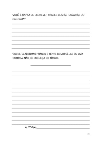 *VOCÊ É CAPAZ DE ESCREVER FRASES COM AS PALAVRAS DO
DIAGRAMA?
____________________________________________________________
____________________________________________________________
____________________________________________________________
____________________________________________________________
____________________________________________________________
____________________________________________________________
____________________________________________________________

*ESCOLHA ALGUMAS FRASES E TENTE COMBINÁ-LAS EM UMA
HISTÓRIA. NÃO SE ESQUEÇA DO TÍTULO.

              _______________________________

____________________________________________________________
____________________________________________________________
____________________________________________________________
____________________________________________________________
____________________________________________________________
____________________________________________________________
____________________________________________________________
____________________________________________________________
____________________________________________________________
____________________________________________________________
____________________________________________________________
____________________________________________________________
____________________________________________________________
____________________________________________________________
          AUTOR(A)_________________________________________

                                                          51
 
