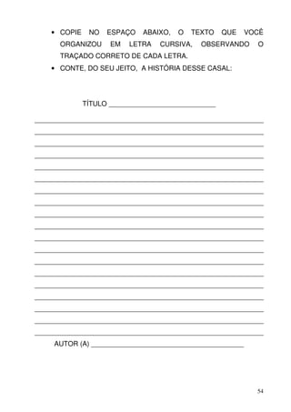 • COPIE    NO   ESPAÇO   ABAIXO,   O   TEXTO    QUE   VOCÊ
      ORGANIZOU      EM   LETRA   CURSIVA,   OBSERVANDO     O
      TRAÇADO CORRETO DE CADA LETRA.
    • CONTE, DO SEU JEITO, A HISTÓRIA DESSE CASAL:




              TÍTULO ____________________________

____________________________________________________________
____________________________________________________________
____________________________________________________________
____________________________________________________________
____________________________________________________________
____________________________________________________________
____________________________________________________________
____________________________________________________________
____________________________________________________________
____________________________________________________________
____________________________________________________________
____________________________________________________________
____________________________________________________________
____________________________________________________________
____________________________________________________________
____________________________________________________________
____________________________________________________________
____________________________________________________________
____________________________________________________________
     AUTOR (A) ________________________________________




                                                            54
 