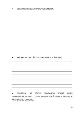 •   DESENHE O LUGAR ONDE VOCÊ MORA;




•   ESCREVA COMO É O LUGAR ONDE VOCÊ MORA;
_________________________________________________________
_________________________________________________________
_________________________________________________________
_________________________________________________________
_________________________________________________________
_________________________________________________________
_________________________________________________________
_________________________________________________________
_________________________________________________________


•   ESCREVA     UM   TEXTO    CONTANDO     SOBRE    DUAS
DIFERENÇAS ENTRE O LUGAR EM QUE VOCÊ MORA E ESSE QUE
APARECE NO QUADRO.


                                                        56
 