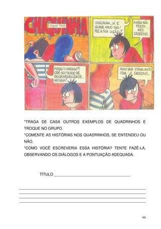 *TRAGA DE CASA OUTROS EXEMPLOS DE QUADRINHOS E
  TROQUE NO GRUPO.
  *COMENTE AS HISTÓRIAS NOS QUADRINHOS, SE ENTENDEU OU
  NÃO.
  *COMO VOCÊ ESCREVERIA ESSA HISTÓRIA? TENTE FAZÊ-LA,
  OBSERVANDO OS DIÁLOGOS E A PONTUAÇÃO ADEQUADA.




         TÍTULO ____________________________________


____________________________________________________________
____________________________________________________________
____________________________________________________________
____________________________________________________________



                                                          60
 