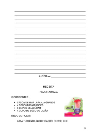 _________________________________________________________
  _________________________________________________________
  _________________________________________________________
  _________________________________________________________
  _________________________________________________________
  _________________________________________________________
  _________________________________________________________
  _________________________________________________________
  _________________________________________________________
  _________________________________________________________
  _________________________________________________________
  _________________________________________________________
  _________________________________________________________
  _________________________________________________________
  _________________________________________________________
  _________________________________________________________
  _________________________________________________________
                       AUTOR (A) ____________________________



                          RECEITA

                       FANTA LARANJA

INGREDIENTES:

  •   CASCA DE UMA LARANJA GRANDE
  •   4 CENOURAS GRANDES
  •   3 COPOS DE AÇÚCAR
  •   1 COPO DE SUCO DE LIMÃO

MODO DE FAZER:

      BATA TUDO NO LIQUIDIFICADOR, DEPOIS COE.


                                                           61
 