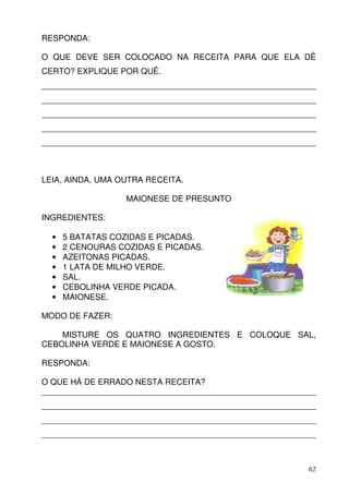 RESPONDA:

O QUE DEVE SER COLOCADO NA RECEITA PARA QUE ELA DÊ
CERTO? EXPLIQUE POR QUÊ.
____________________________________________________________
____________________________________________________________
____________________________________________________________
____________________________________________________________
____________________________________________________________



LEIA, AINDA, UMA OUTRA RECEITA.

                   MAIONESE DE PRESUNTO

INGREDIENTES:

  •   5 BATATAS COZIDAS E PICADAS.
  •   2 CENOURAS COZIDAS E PICADAS.
  •   AZEITONAS PICADAS.
  •   1 LATA DE MILHO VERDE.
  •   SAL.
  •   CEBOLINHA VERDE PICADA.
  •   MAIONESE.

MODO DE FAZER:

    MISTURE OS QUATRO INGREDIENTES E COLOQUE SAL,
CEBOLINHA VERDE E MAIONESE A GOSTO.

RESPONDA:

O QUE HÁ DE ERRADO NESTA RECEITA?
____________________________________________________________
____________________________________________________________
____________________________________________________________
____________________________________________________________



                                                          62
 
