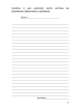 *ESCREVA     O   QUE    ACONTECE    NESTA    HISTÓRIA   EM
QUADRINHOS, OBSERVANDO A SEQÜÊNCIA.


           TÍTULO ________________________________


_________________________________________________________
_________________________________________________________
_________________________________________________________
_________________________________________________________
_________________________________________________________
_________________________________________________________
_________________________________________________________
_________________________________________________________
_________________________________________________________
_________________________________________________________
_________________________________________________________
_________________________________________________________
_________________________________________________________
_________________________________________________________
_________________________________________________________
_________________________________________________________
_________________________________________________________
_________________________________________________________
_________________________________________________________
_________________________________________________________
_________________________________________________________
_________________________________________________________
_________________________________________________________
_________________________________________________________
                           AUTOR(A)_______________________

                                                        67
 