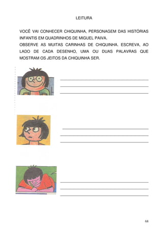 LEITURA


VOCÊ VAI CONHECER CHIQUINHA, PERSONAGEM DAS HISTÓRIAS
INFANTIS EM QUADRINHOS DE MIGUEL PAIVA.
OBSERVE AS MUITAS CARINHAS DE CHIQUINHA. ESCREVA, AO
LADO DE CADA DESENHO, UMA OU DUAS PALAVRAS QUE
MOSTRAM OS JEITOS DA CHIQUINHA SER.




                  _________________________________________
                  _________________________________________
                  _________________________________________




                   ________________________________________
                  _________________________________________
                  _________________________________________




                  _________________________________________
                  _________________________________________
                  _________________________________________




                                                         68
 