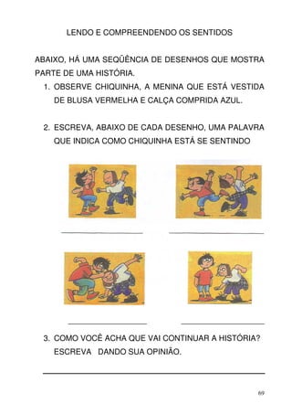 LENDO E COMPREENDENDO OS SENTIDOS


ABAIXO, HÁ UMA SEQÜÊNCIA DE DESENHOS QUE MOSTRA
PARTE DE UMA HISTÓRIA.
 1. OBSERVE CHIQUINHA, A MENINA QUE ESTÁ VESTIDA
    DE BLUSA VERMELHA E CALÇA COMPRIDA AZUL.


 2. ESCREVA, ABAIXO DE CADA DESENHO, UMA PALAVRA
    QUE INDICA COMO CHIQUINHA ESTÁ SE SENTINDO




       __________________        ___________________

 3. COMO VOCÊ ACHA QUE VAI CONTINUAR A HISTÓRIA?
    ESCREVA DANDO SUA OPINIÃO.




                                                  69
 